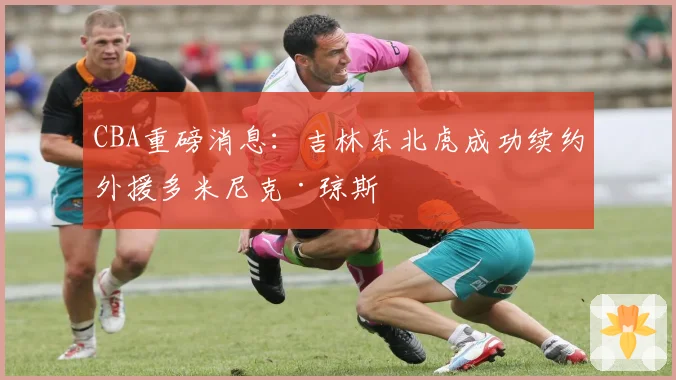 CBA重磅消息：吉林东北虎成功续约外援多米尼克·琼斯
