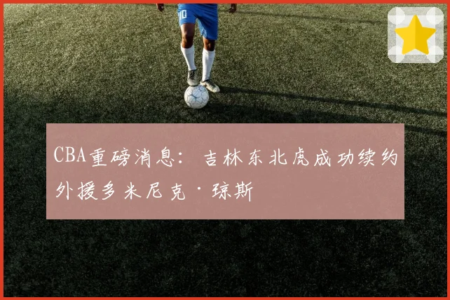 CBA重磅消息：吉林东北虎成功续约外援多米尼克·琼斯