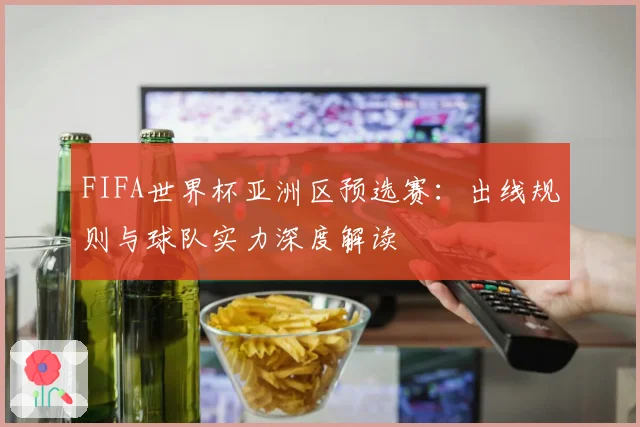 FIFA世界杯亚洲区预选赛：出线规则与球队实力深度解读
