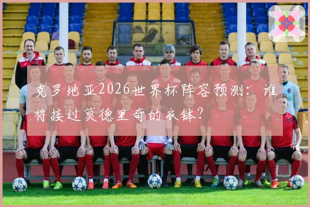 克罗地亚2026世界杯阵容预测：谁将接过莫德里奇的衣钵？
