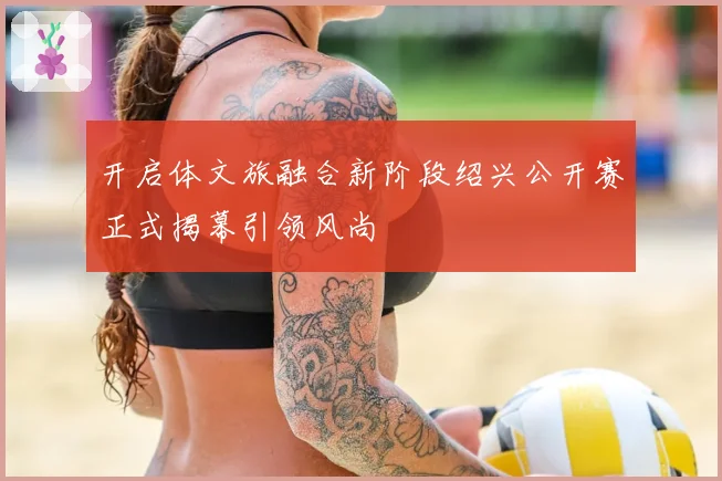 开启体文旅融合新阶段绍兴公开赛正式揭幕引领风尚