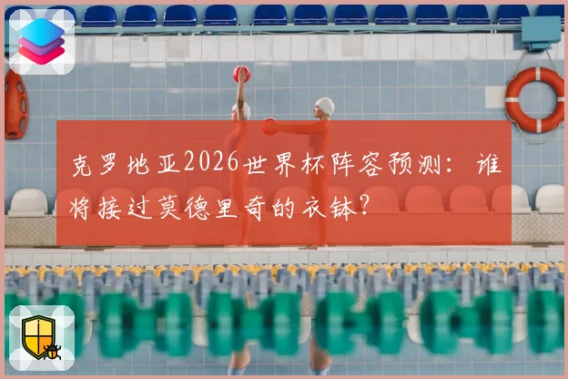 克罗地亚2026世界杯阵容预测：谁将接过莫德里奇的衣钵？
